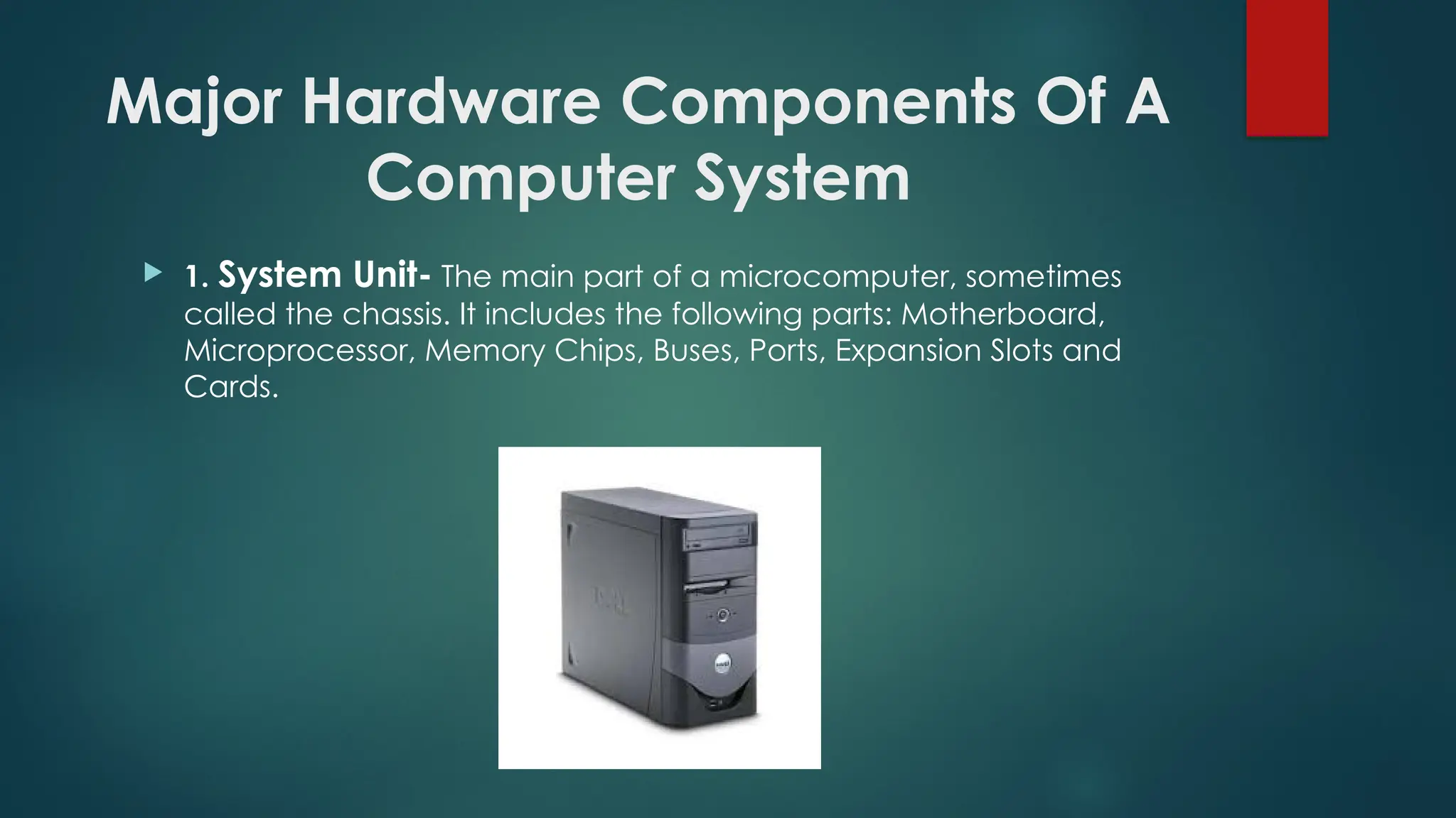 Major Hardware Components Of A
Computer System
 1. System Unit- The main part of a microcomputer, sometimes
called the chassis. It includes the following parts: Motherboard,
Microprocessor, Memory Chips, Buses, Ports, Expansion Slots and
Cards.
 