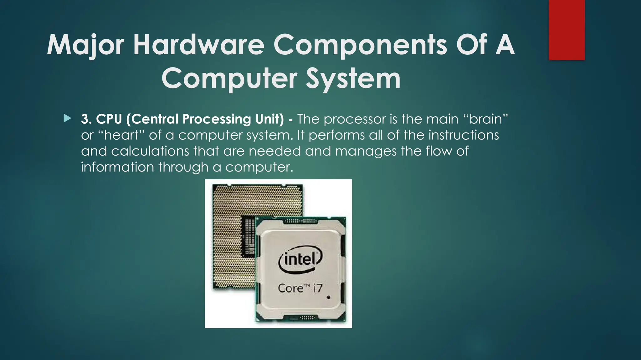 Major Hardware Components Of A
Computer System
 3. CPU (Central Processing Unit) - The processor is the main “brain”
or “heart” of a computer system. It performs all of the instructions
and calculations that are needed and manages the flow of
information through a computer.
 