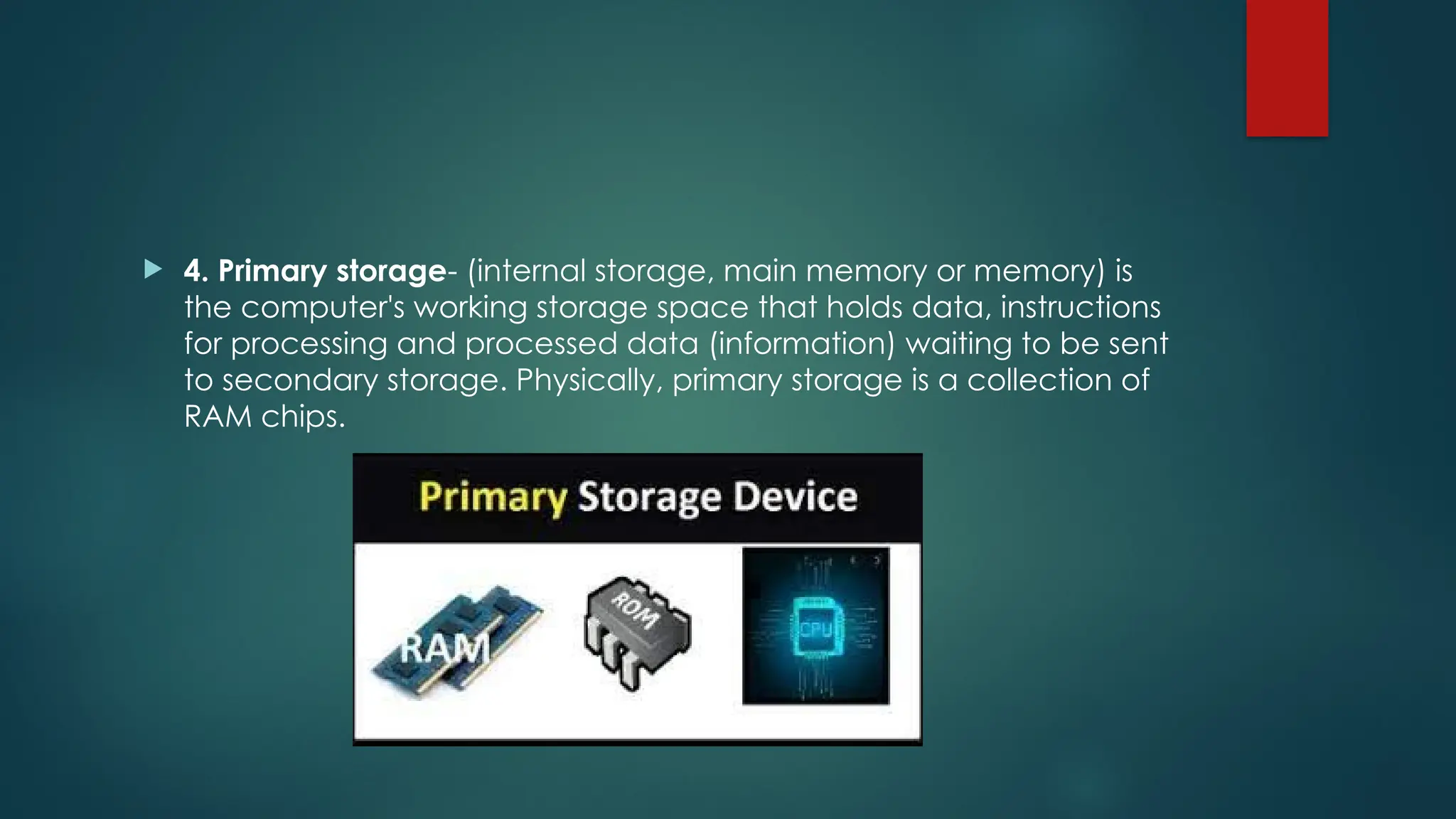  4. Primary storage- (internal storage, main memory or memory) is
the computer's working storage space that holds data, instructions
for processing and processed data (information) waiting to be sent
to secondary storage. Physically, primary storage is a collection of
RAM chips.
 