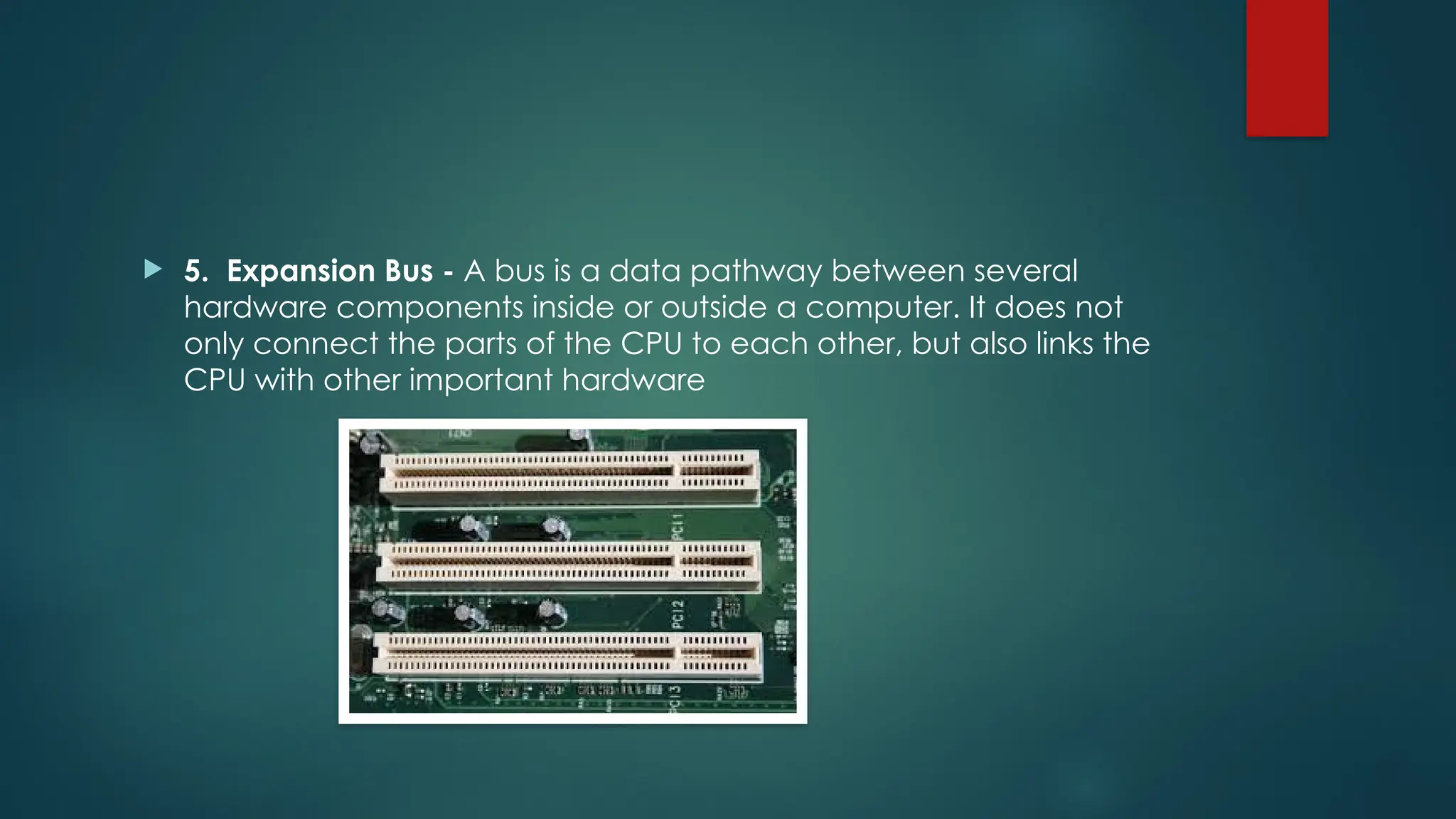  5. Expansion Bus - A bus is a data pathway between several
hardware components inside or outside a computer. It does not
only connect the parts of the CPU to each other, but also links the
CPU with other important hardware
 