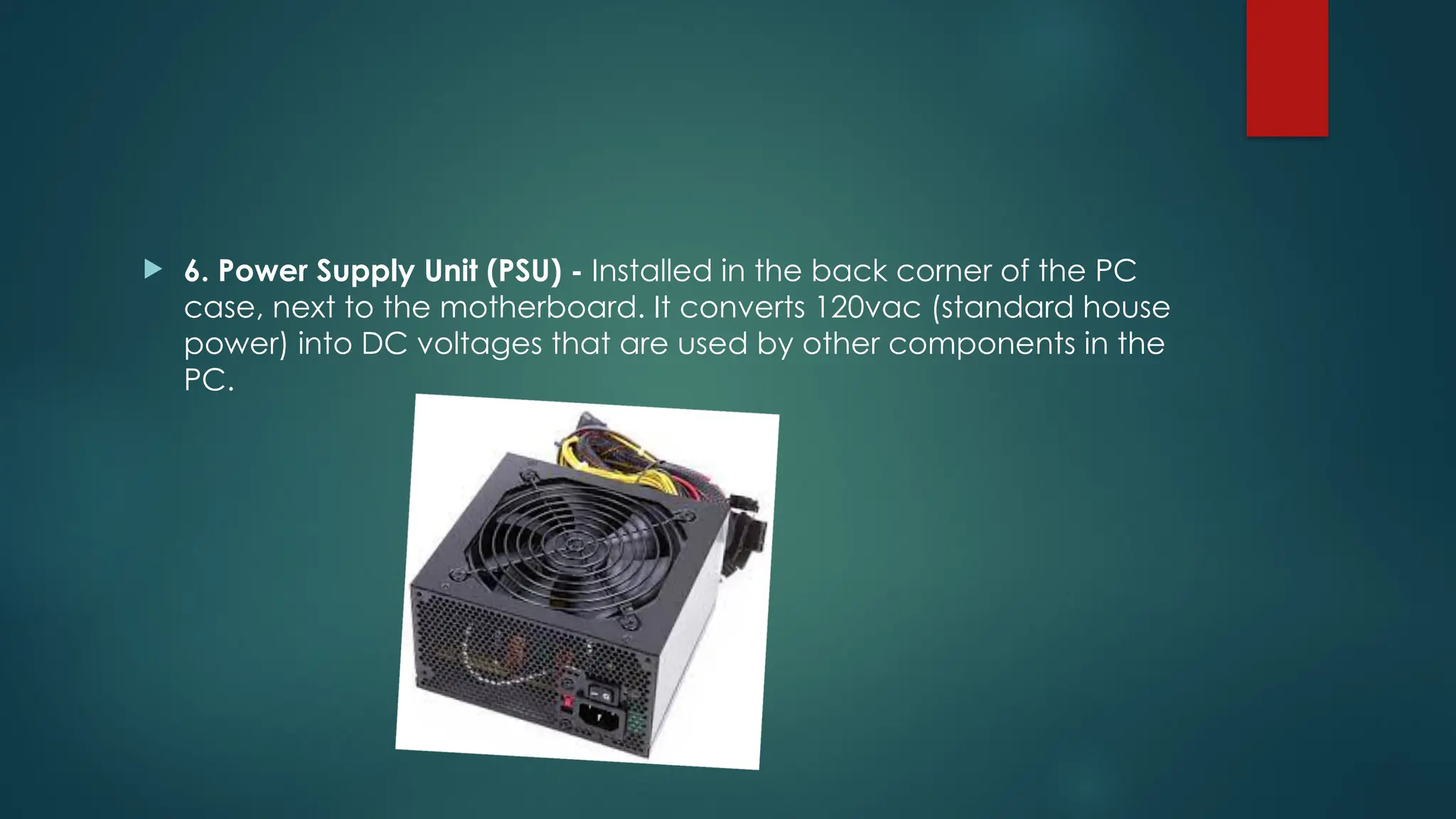  6. Power Supply Unit (PSU) - Installed in the back corner of the PC
case, next to the motherboard. It converts 120vac (standard house
power) into DC voltages that are used by other components in the
PC.
 
