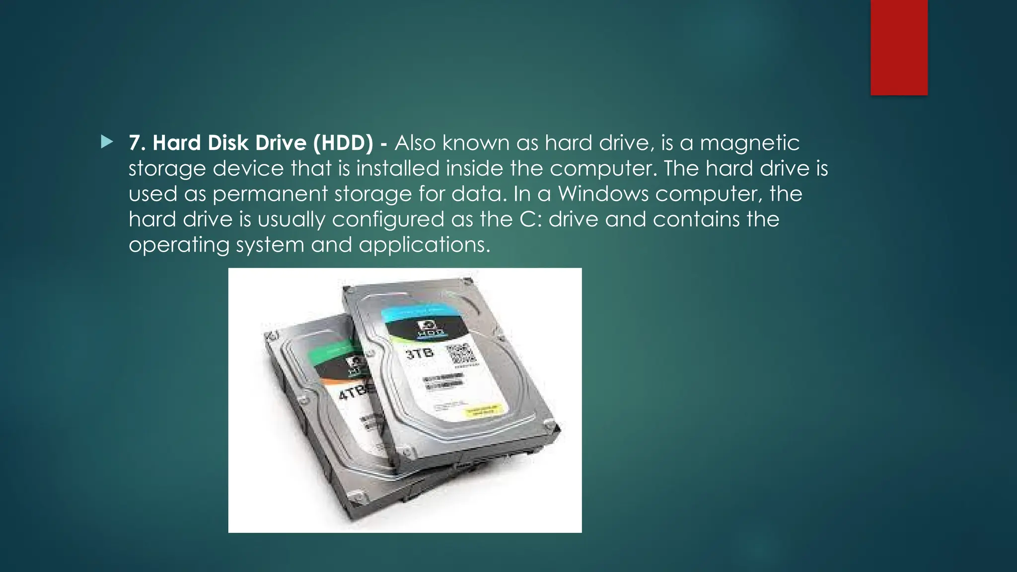  7. Hard Disk Drive (HDD) - Also known as hard drive, is a magnetic
storage device that is installed inside the computer. The hard drive is
used as permanent storage for data. In a Windows computer, the
hard drive is usually configured as the C: drive and contains the
operating system and applications.
 