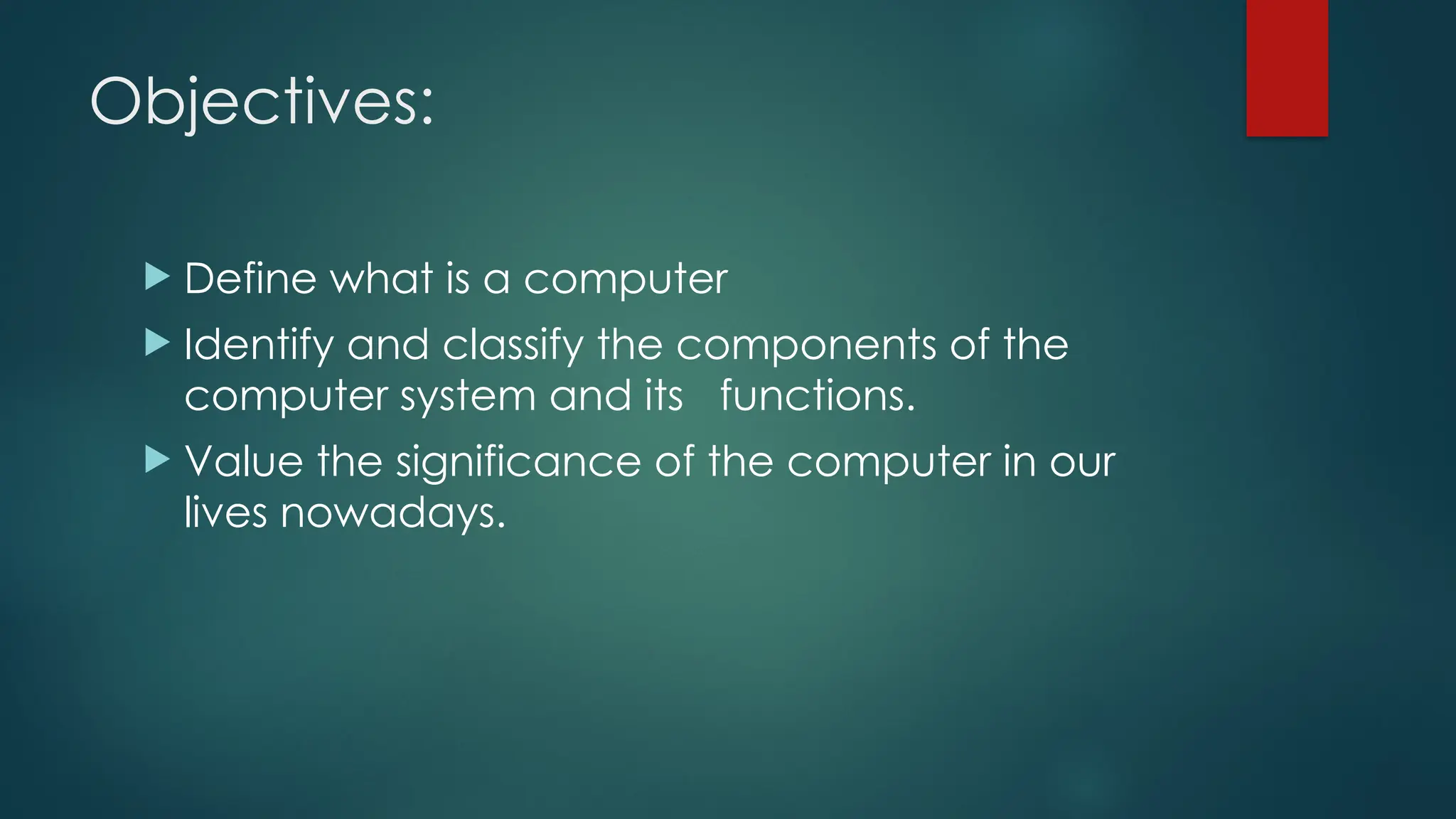 Objectives:
 Define what is a computer
 Identify and classify the components of the
computer system and its functions.
 Value the significance of the computer in our
lives nowadays.
 