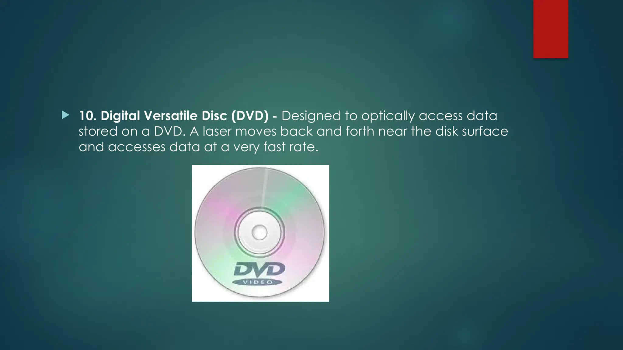  10. Digital Versatile Disc (DVD) - Designed to optically access data
stored on a DVD. A laser moves back and forth near the disk surface
and accesses data at a very fast rate.
 