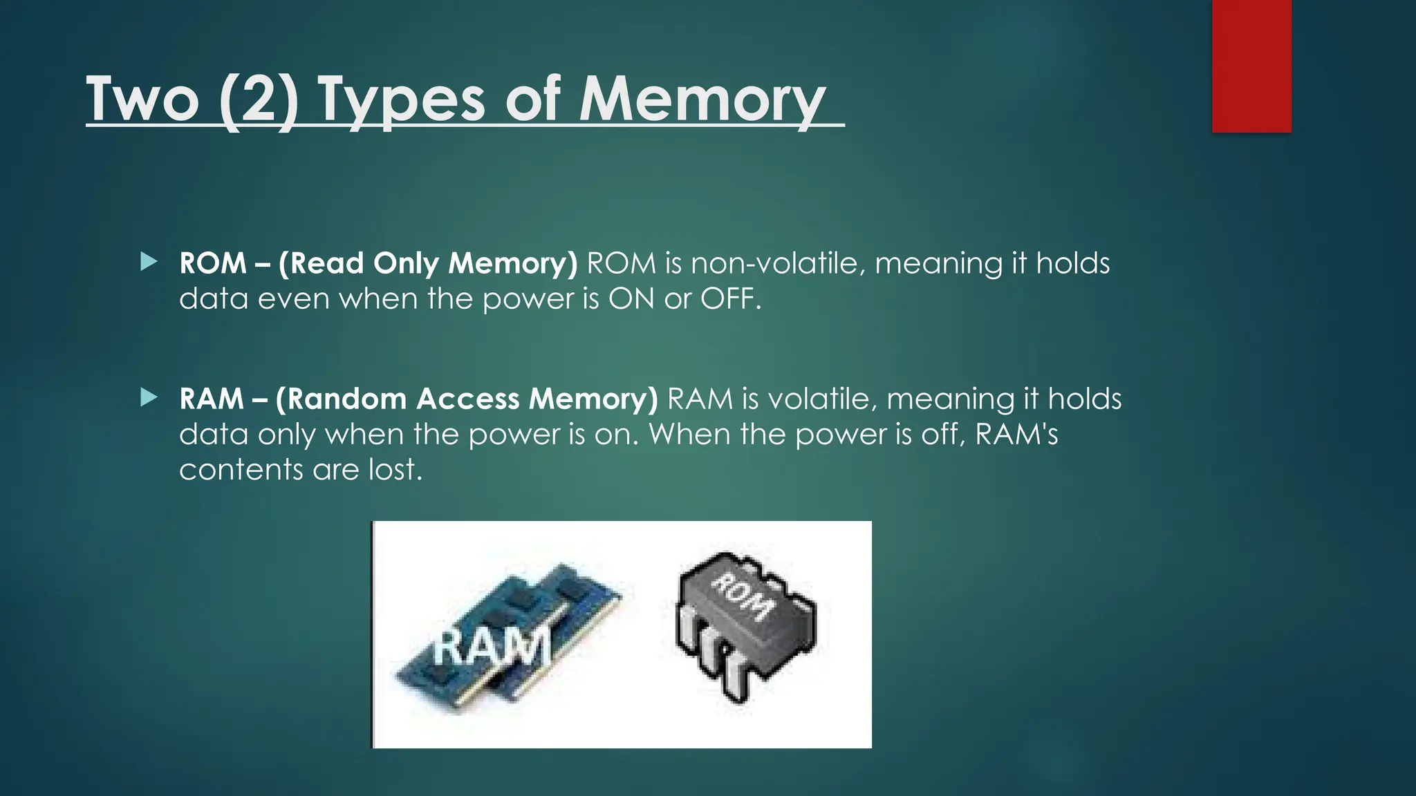 Two (2) Types of Memory
 ROM – (Read Only Memory) ROM is non-volatile, meaning it holds
data even when the power is ON or OFF.
 RAM – (Random Access Memory) RAM is volatile, meaning it holds
data only when the power is on. When the power is off, RAM's
contents are lost.
 