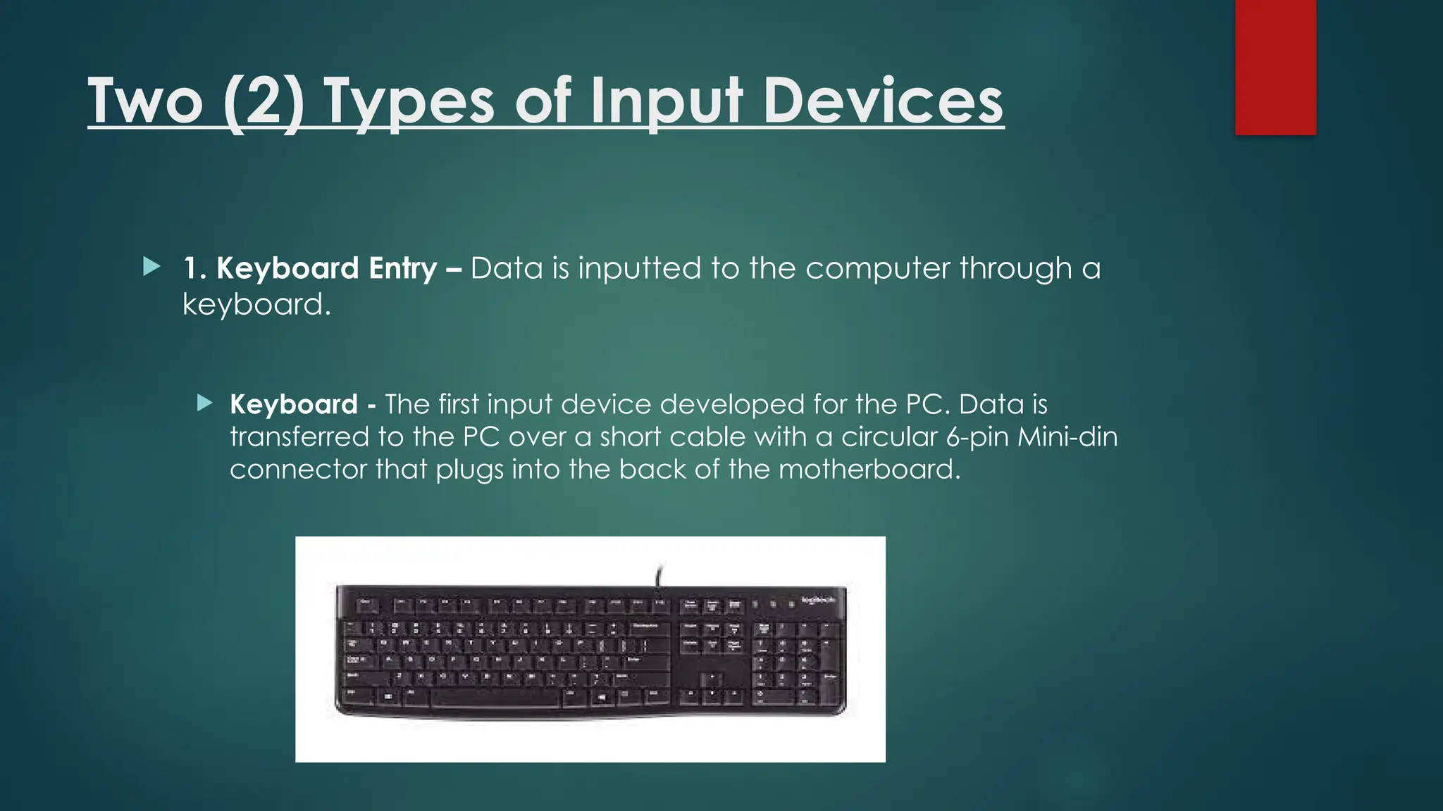 Two (2) Types of Input Devices
 1. Keyboard Entry – Data is inputted to the computer through a
keyboard.
 Keyboard - The first input device developed for the PC. Data is
transferred to the PC over a short cable with a circular 6-pin Mini-din
connector that plugs into the back of the motherboard.
 