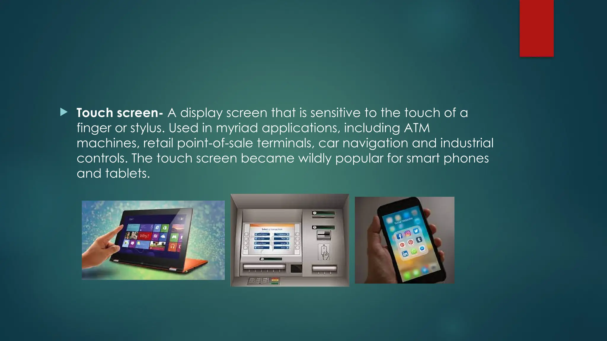  Touch screen- A display screen that is sensitive to the touch of a
finger or stylus. Used in myriad applications, including ATM
machines, retail point-of-sale terminals, car navigation and industrial
controls. The touch screen became wildly popular for smart phones
and tablets.
 