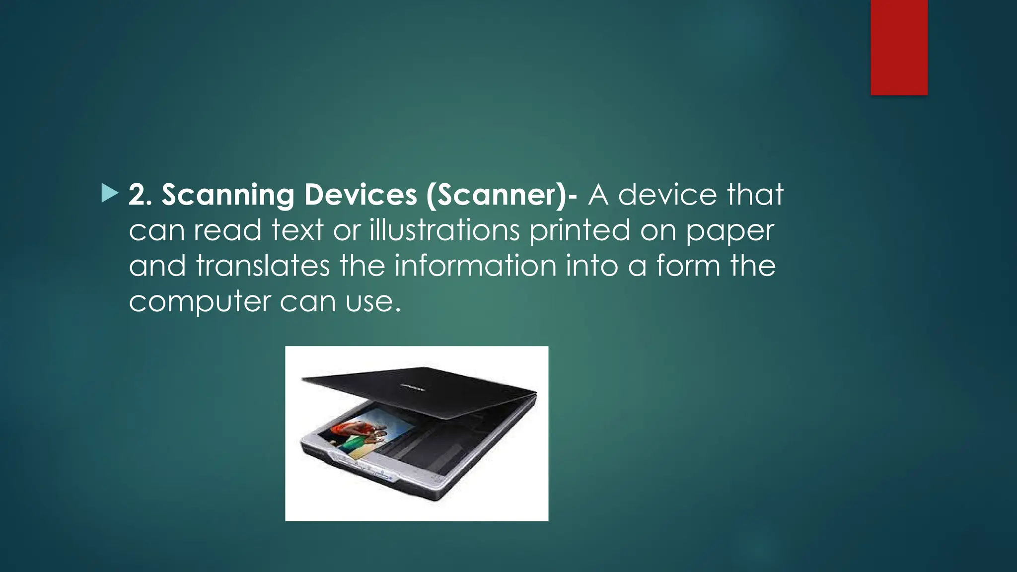  2. Scanning Devices (Scanner)- A device that
can read text or illustrations printed on paper
and translates the information into a form the
computer can use.
 