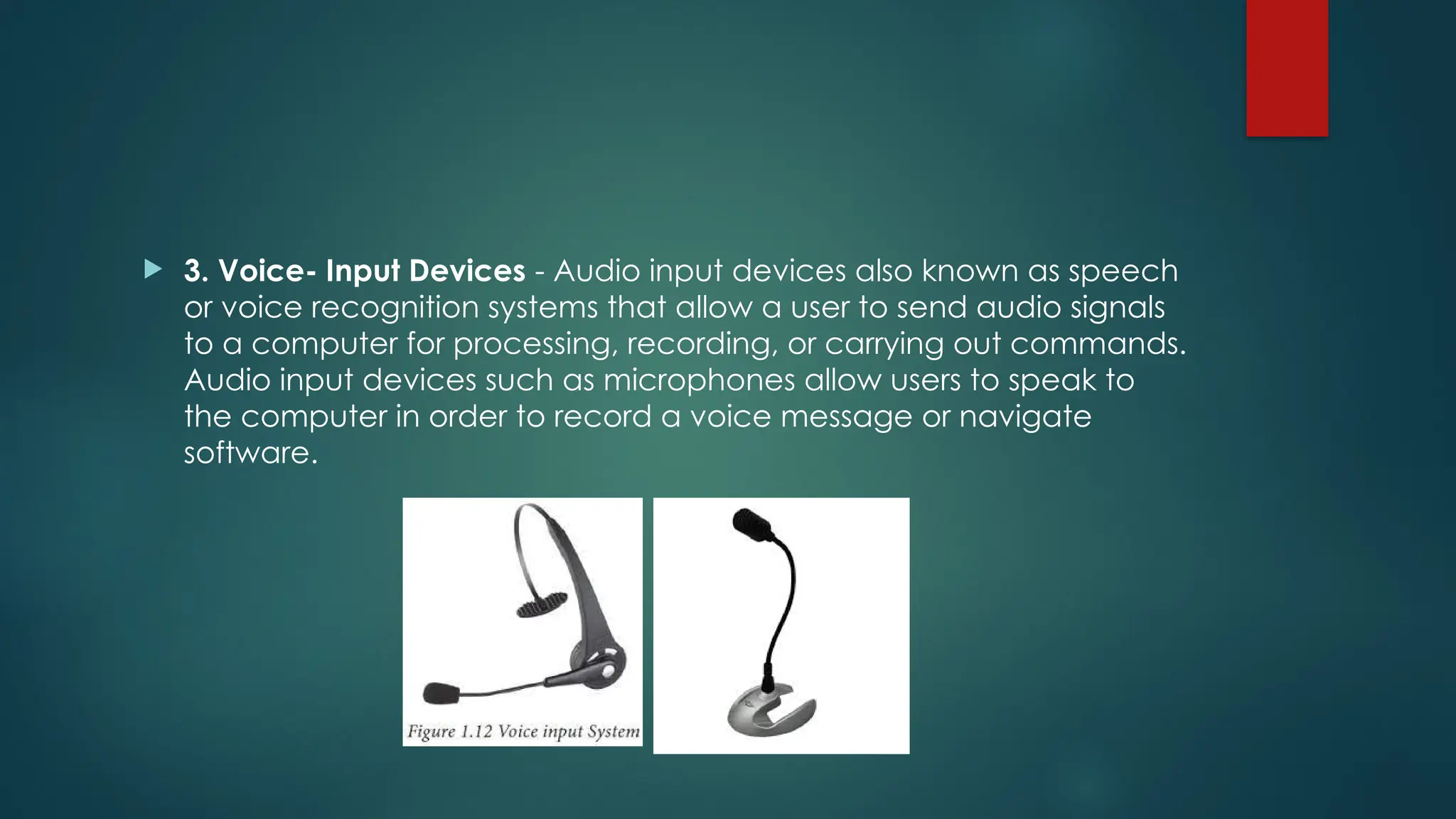  3. Voice- Input Devices - Audio input devices also known as speech
or voice recognition systems that allow a user to send audio signals
to a computer for processing, recording, or carrying out commands.
Audio input devices such as microphones allow users to speak to
the computer in order to record a voice message or navigate
software.
 