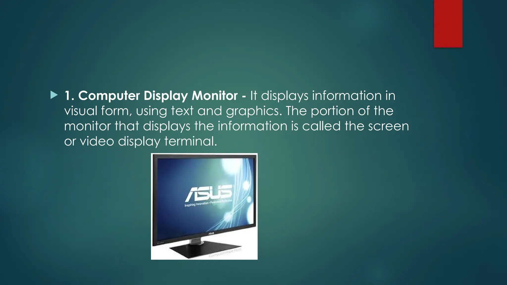  1. Computer Display Monitor - It displays information in
visual form, using text and graphics. The portion of the
monitor that displays the information is called the screen
or video display terminal.
 