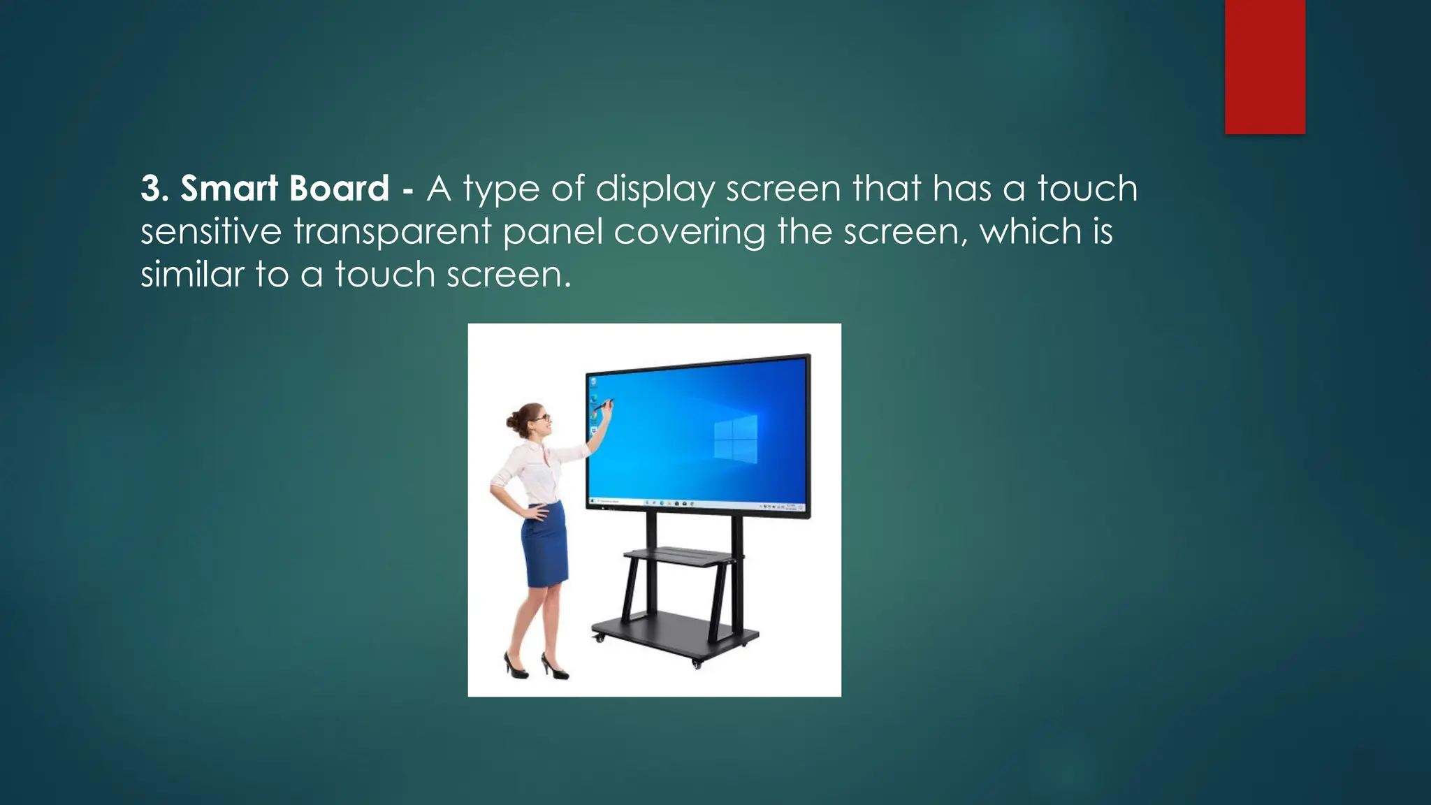 3. Smart Board - A type of display screen that has a touch
sensitive transparent panel covering the screen, which is
similar to a touch screen.
 