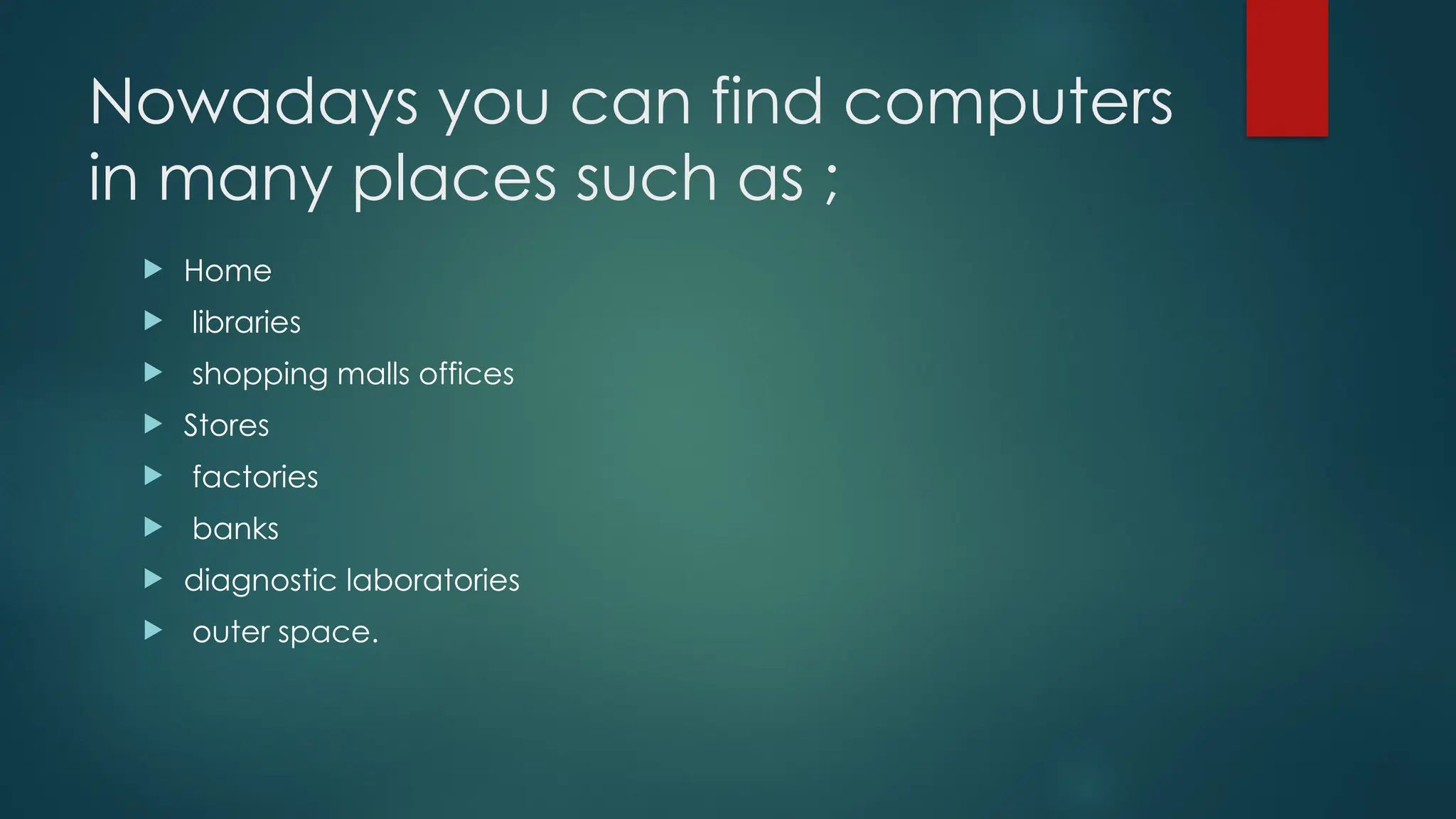 Nowadays you can find computers
in many places such as ;
 Home
 libraries
 shopping malls offices
 Stores
 factories
 banks
 diagnostic laboratories
 outer space.
 