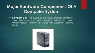 Major Hardware Components Of A
Computer System
 1. System Unit- The main part of a microcomputer, sometimes
called the chassis. It includes the following parts: Motherboard,
Microprocessor, Memory Chips, Buses, Ports, Expansion Slots and
Cards.
 