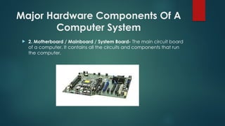 Major Hardware Components Of A
Computer System
 2. Motherboard / Mainboard / System Board- The main circuit board
of a computer. It contains all the circuits and components that run
the computer.
 