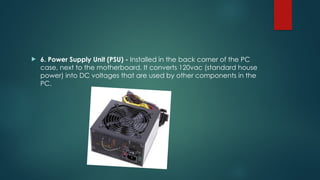  6. Power Supply Unit (PSU) - Installed in the back corner of the PC
case, next to the motherboard. It converts 120vac (standard house
power) into DC voltages that are used by other components in the
PC.
 