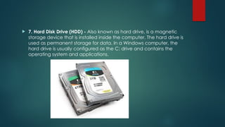  7. Hard Disk Drive (HDD) - Also known as hard drive, is a magnetic
storage device that is installed inside the computer. The hard drive is
used as permanent storage for data. In a Windows computer, the
hard drive is usually configured as the C: drive and contains the
operating system and applications.
 