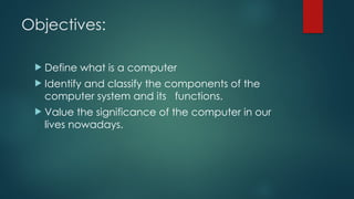Objectives:
 Define what is a computer
 Identify and classify the components of the
computer system and its functions.
 Value the significance of the computer in our
lives nowadays.
 