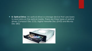  8. Optical Drive- An optical drive is a storage device that uses lasers
to read data on the optical media. There are three types of optical
drives: Compact Disc (CD), Digital Versatile Disc (DVD) and Blu-ray
Disc (BD).
 