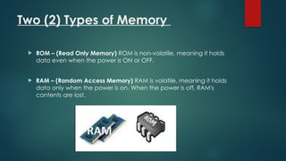 Two (2) Types of Memory
 ROM – (Read Only Memory) ROM is non-volatile, meaning it holds
data even when the power is ON or OFF.
 RAM – (Random Access Memory) RAM is volatile, meaning it holds
data only when the power is on. When the power is off, RAM's
contents are lost.
 