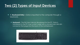 Two (2) Types of Input Devices
 1. Keyboard Entry – Data is inputted to the computer through a
keyboard.
 Keyboard - The first input device developed for the PC. Data is
transferred to the PC over a short cable with a circular 6-pin Mini-din
connector that plugs into the back of the motherboard.
 