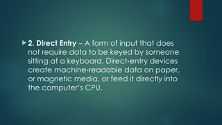  2. Direct Entry – A form of input that does
not require data to be keyed by someone
sitting at a keyboard. Direct-entry devices
create machine-readable data on paper,
or magnetic media, or feed it directly into
the computer’s CPU.
 