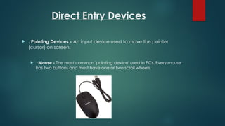 Direct Entry Devices
 . Pointing Devices - An input device used to move the pointer
(cursor) on screen.
 · Mouse - The most common 'pointing device' used in PCs. Every mouse
has two buttons and most have one or two scroll wheels.
 