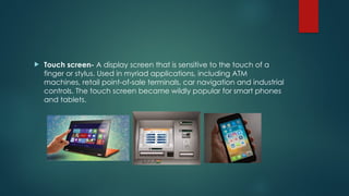  Touch screen- A display screen that is sensitive to the touch of a
finger or stylus. Used in myriad applications, including ATM
machines, retail point-of-sale terminals, car navigation and industrial
controls. The touch screen became wildly popular for smart phones
and tablets.
 