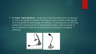  3. Voice- Input Devices - Audio input devices also known as speech
or voice recognition systems that allow a user to send audio signals
to a computer for processing, recording, or carrying out commands.
Audio input devices such as microphones allow users to speak to
the computer in order to record a voice message or navigate
software.
 