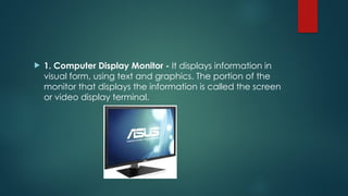  1. Computer Display Monitor - It displays information in
visual form, using text and graphics. The portion of the
monitor that displays the information is called the screen
or video display terminal.
 