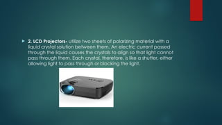  2. LCD Projectors- utilize two sheets of polarizing material with a
liquid crystal solution between them. An electric current passed
through the liquid causes the crystals to align so that light cannot
pass through them. Each crystal, therefore, is like a shutter, either
allowing light to pass through or blocking the light.
 