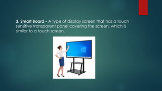 3. Smart Board - A type of display screen that has a touch
sensitive transparent panel covering the screen, which is
similar to a touch screen.
 