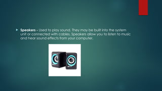 Speakers - Used to play sound. They may be built into the system
unit or connected with cables. Speakers allow you to listen to music
and hear sound effects from your computer.
 
