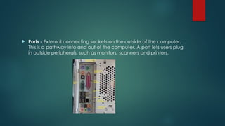  Ports - External connecting sockets on the outside of the computer.
This is a pathway into and out of the computer. A port lets users plug
in outside peripherals, such as monitors, scanners and printers.
 