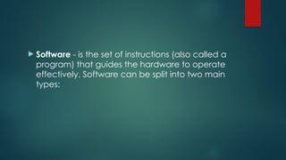  Software - is the set of instructions (also called a
program) that guides the hardware to operate
effectively. Software can be split into two main
types:
 