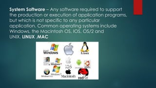 System Software – Any software required to support
the production or execution of application programs,
but which is not specific to any particular
application. Common operating systems include
Windows, the Macintosh OS, IOS, OS/2 and
UNIX. LINUX ,MAC
 