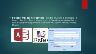 Database management software - Used to structure a database, a
large collection of computer programs. Data is organized as fields
and records for easy retrieval. Example: MS Access, dBase, Fox Pro,
Oracle.
 