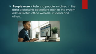  People ware - Refers to people involved in the
data processing operations such as the system
administrator, office workers, students and
others.
 
