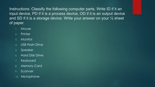 Instructions: Classify the following computer parts. Write ID if it an
input device, PD if it is a process device, OD if it is an output device
and SD if it is a storage device. Write your answer on your ¼ sheet
of paper.
1. Mouse
2. Printer
3. Monitor
4. USB Flash Drive
5. Speaker
6. Hard Disk Drive
7. Keyboard
8. Memory Card
9. Scanner
10. Microphone
 