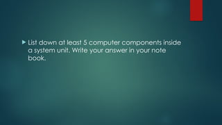  List down at least 5 computer components inside
a system unit. Write your answer in your note
book.
 