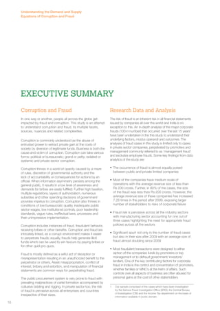 Understanding the Demand and Supply 
Equations of Corruption and Fraud 
Corruption and Fraud 
In one way or another, people all across the globe get 
impacted by fraud and corruption. This study is an attempt 
to understand corruption and fraud, its multiple facets, 
sources, nuances and related complexities. 
Corruption is commonly understood as the abuse of 
entrusted power to extract private gain at the costs of 
society by diversion of legitimate funds. Business is both the 
cause and victim of corruption. Corruption can take various 
forms: political or bureaucratic; grand or petty; isolated or 
systemic and private sector corruption. 
Corruption thrives in a world of opacity caused by a maze 
of rules, discretion of governmental authority and the 
lack of accountability or consequences for actions by an 
official. When information asymmetry persists among the 
general public, it results in a low level of awareness and 
demands for bribes are easily fulfilled. Further high taxation, 
multiple regulations, layers of authorization, numerous 
subsidies and other spending decisions of government 
provides impetus to corruption. Corruption also thrives in 
conditions of low bureaucratic quality, inadequate public 
sector wages, low institutional controls, poor leadership 
standards, vague rules, ineffectual laws, processes and 
their unimpressive implementation. 
Corruption includes instances of fraud, fraudulent behavior, 
receiving bribes or other benefits. Corruption and fraud are 
intricately linked, as a corrupt environment makes it easier 
to perpetrate frauds; equally, frauds help generate illicit 
funds which can be used to win favours by paying bribes or 
for other quid-pro-quos. 
Fraud is mostly defined as a wilful act of deception or 
misrepresentation resulting in an unauthorized benefit to the 
perpetrator or others. Asset misappropriation, conflict of 
interest, bribery and extortion, and manipulation of financial 
statements are common ways for perpetrating fraud. 
The public procurement system is very prone to fraud with 
prevailing malpractices of cartel formation accompanied by 
collusive bidding and rigging. In private sector too, the risk 
of fraud is pervasive across all enterprises and countries 
irrespective of their sizes. 
Research Data and Analysis 
The risk of fraud is an inherent risk in all financial statements 
issued by companies all over the world and India is no 
exception to this. An in-depth analysis of the major corporate 
frauds (100 in number) that occurred over the last 15 years1 
have been undertaken in the this study to understand their 
underlying factors, modus operandi and outcomes. The 
analyses of fraud cases in this study is limited only to cases 
in private sector companies, perpetrated by promoters and 
management commonly referred to as ‘management fraud’ 
and excludes employee frauds. Some key findings from data 
analytics of the study are: 
• The occurrence of fraud is almost equally poised 
between public and private limited companies 
• Most of the companies have medium scale of 
operations with the average revenue size of less than 
Rs 200 crores. Further, in 80% of the cases, the size 
of the fraud was less than Rs 200 crores. However, the 
average revenue size of these companies has increased 
7.25 times in the period after 2009, exposing larger 
number of stakeholders to risks of corporate failure 
• Fraud risk is pervasive across all the industry sectors 
with manufacturing sector accounting for one out of 
three cases highlighting the need for appropriate fraud 
policies across all the sectors 
• Significant spurt not only in the number of fraud cases 
but also in their size after 2009 with an average size of 
fraud almost doubling since 2009 
• Most fraudulent transactions were designed to either 
siphon of the companies funds by promoters or top 
management or to defraud government/ investors/ 
lenders. One of the key contributing factors for corporate 
fraud in India is the control and concentration of promoters, 
whether families or MNC’s at the helm of affairs. Such 
controls over all aspects of business are often abused for 
personal gains at the cost of other stakeholders 
1 Our sample comprised of the cases which have been investigated 
by the Serious Fraud Investigation Office (SFIO), the Central Bureau 
of Investigation (CBI) and the Income Tax department on the basis of 
information available in public domain. 
Executive summary 
10 
 