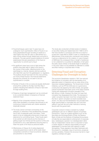 • Fraud techniques used in last 15 years have not 
undergone much sophistication. Most of frauds in our 
study perpetrated through recording of assets at a 
value higher than their fair value or alternatively by a 
web of book entries through related party accounts to 
embezzle. This also points towards existence of control 
weaknesses that give perpetrators of the fraud an 
‘opportunity’ to commit such a fraud 
• No significant cases have come to light where the 
auditors have been able to detect such fraud in 
the course of their audits, reflecting poorly on the 
watchdogs (i.e. internal, statutory and tax auditors) 
who take their cues from the gatekeepers i.e. regulators. 
The auditors should have been the first ones pointing 
out most of these frauds in the financial statements 
because the schemes do not seem to be too 
sophisticated or complex 
• Number of frauds in the our study are equally distributed 
among firms audited by the Big 4 and Non-Big 4 
auditors indicating that detection of fraud is hard even 
for large auditing firms 
• Presence of earnings management can be construed 
to be a potential indicator of presence of financial 
statement fraud 
• Majority of the companies involved in fraud have 
either been liquidated or business discontinued or are 
continuing at reduced levels with market valuations 
drastically reduced 
• The study cannot comment conclusively on the 
adequacy or otherwise of the penalties/fines imposed 
due to lack of adequate public information. There 
seems to be an inadequate enforcement of laws and 
deterrence for committing frauds. These frauds seem 
to be carried out with impunity as the chances of 
getting caught are minimal and the quantum of fine and 
punishment is not a valid deterrence ensuring them to 
retain the spoils of the fraud as personal wealth. 
• Effectiveness of Clause 49 of Listing Agreement 
(corporate governance code for all for public listed 
companies) covenants on fraud occurrence, detection 
and prevention is very limited 
Understanding the Demand and Supply 
Equations of Corruption and Fraud 
The study also conducted a limited review of violations 
of securities trading and related laws from 1998 to 2012 
that have resulted in convictions and fines as a result of 
prosecution cases filed by SEBI in order to understand the 
effectiveness of the prosecution mechanism and whether 
it acts as a deterrence for the violators. In case of breach 
of SEBI laws the consequent fines or length of sentences 
is not a deterrent or is punitive for defaulters. In fact given 
the paltry nature of fines or the facile length of sentences, 
it may even make it to be profitable for offenders to violate 
securities trading or corporate laws in India. 
Detecting Fraud and Corruption: 
Challenges for Oversight in India 
The economic liberalization started in 1991 has reduced 
the incidence of corruption with the dismantling of an 
elaborate system of inspectors set up under some of the 
draconian outdated legislatures. The Government of India 
initiatives, such as RTI Act 2005 and on e-governance, 
constructive role played by the CAG of India, and greater 
judicial involvement have been some of the steps towards 
coping with widespread corruption prevalent in the 
last century in India. However, this does not mean that 
corruption has disappeared from India. The decrease in 
‘petty’ corruption has been more than compensated by 
the rise in ‘grand’ corruption as recent scandals have 
shown. It is also true that liberalisation has provided even 
larger opportunities to corporates who are more than 
willing to use both fair and unfair methods of winning 
favours with the government. 
Corporate conduct in India is overseen by multiple 
gatekeepers who act on different aspects of business 
transactions. There are multiple regulators such as the 
Securities and Exchange Board of India, the Reserve 
Bank of India and the Institute of Chartered Accountants 
of India that are responsible for enforcement of corporate 
laws. Gatekeepers operate in an interdependent rather 
than an independent manner and it is important to have 
a certain degree of collective responsibility among all 
gatekeepers to harness their total capacity to deter 
wrongdoing. These regulators have been bestowed with 
the powers to, investigate, issue of summons, prosecute 
and levy penalties. However this structure has led to major 
regulatory overlaps and gaps. 
11 
 