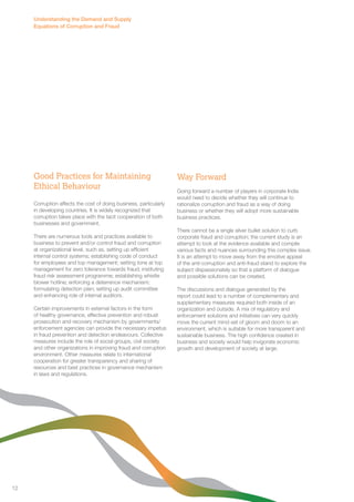 Good Practices for Maintaining 
Ethical Behaviour 
Corruption affects the cost of doing business, particularly 
in developing countries. It is widely recognized that 
corruption takes place with the tacit cooperation of both 
businesses and government. 
There are numerous tools and practices available to 
business to prevent and/or control fraud and corruption 
at organizational level, such as, setting up efficient 
internal control systems; establishing code of conduct 
for employees and top management; setting tone at top 
management for zero tolerance towards fraud; instituting 
fraud risk assessment programme; establishing whistle 
blower hotline; enforcing a deterrence mechanism; 
formulating detection plan; setting up audit committee 
and enhancing role of internal auditors. 
Certain improvements in external factors in the form 
of healthy governance, effective prevention and robust 
prosecution and recovery mechanism by governments/ 
enforcement agencies can provide the necessary impetus 
in fraud prevention and detection endeavours. Collective 
measures include the role of social groups, civil society 
and other organizations in improving fraud and corruption 
environment. Other measures relate to international 
cooperation for greater transparency and sharing of 
resources and best practices in governance mechanism 
in laws and regulations. 
Way Forward 
Going forward a number of players in corporate India 
would need to decide whether they will continue to 
rationalize corruption and fraud as a way of doing 
business or whether they will adopt more sustainable 
business practices. 
There cannot be a single silver bullet solution to curb 
corporate fraud and corruption; the current study is an 
attempt to look at the evidence available and compile 
various facts and nuances surrounding this complex issue. 
It is an attempt to move away from the emotive appeal 
of the anti-corruption and anti-fraud stand to explore the 
subject dispassionately so that a platform of dialogue 
and possible solutions can be created. 
The discussions and dialogue generated by the 
report could lead to a number of complementary and 
supplementary measures required both inside of an 
organization and outside. A mix of regulatory and 
enforcement solutions and initiatives can very quickly 
move the current mind-set of gloom and doom to an 
environment, which is suitable for more transparent and 
sustainable business. The high confidence created in 
business and society would help invigorate economic 
growth and development of society at large. 
Understanding the Demand and Supply 
Equations of Corruption and Fraud 
12 
 