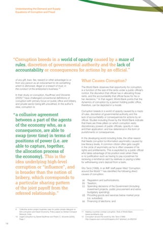 “Corruption breeds in a world of opacity caused by a maze of 
rules, discretion of governmental authority and the lack of 
accountability or consequences for actions by an official.” 
of any gift, loan, fee, reward or other advantage to or 
from any person as an inducement to do something 
which is dishonest, illegal or a breach of trust, in 
the conduct of the enterprise’s business.”9 
In their study on corruption, Kauffman and Vincente 
(2005)10 have challenged conventional definitions of 
corruption with primary focus on public office and bribery, 
and private sector being left unscathed. In the author’s 
view, corruption is: 
a collusive agreement 
between a part of the agents 
of the economy who, as a 
consequence, are able to 
swap (over time) in terms of 
positions of power (i.e. are 
able to capture, together, 
the allocation process of 
the economy). This is the 
idea underlying high-level 
corruption or “influence”, and 
is broader than the notion of 
bribery, which corresponds to 
a particular sharing pattern 
of the joint payoff from the 
referred relationship.” 
9 Collective action project business case for public-private dialogue on 
Anti-corruption and Green Economy. Policy paper by Global Compact 
Network, India. 
10 Legal Corruption by Daniel Kauffman and Pedro C. Vincente (2005). 
Page 1 
What Causes Corruption? 
The World Bank observes that opportunity for corruption, 
is a function of the size of the rents under a public official’s 
control, the discretion that official has in allocating those 
rents, and the accountability that official faces for his or 
her decisions.11 In that regard, World Bank points that the 
dynamics of corruption by a person holding public office, 
therefore, can be depicted in a model. 
Corruption breeds in a world of opacity caused by a maze 
of rules, discretion of governmental authority and the 
lack of accountability or consequences for actions by an 
official. Studies including those by the World Bank indicate 
that there are three pillars on which corruption rests; 
discretionary powers of public officials; opacity in rules 
and their application; and low deterrence in the form of 
punishments or consequences. 
In the developing world including India, the other reason 
that feeds corruption is information asymmetry caused by 
low literacy levels. A common citizen often gets caught 
in the circle of asymmetry as he is often unaware of his 
rights and entitlements. This is exploited by a public official 
who takes advantage of his position even when there 
is no justification such as having to pay a postman for 
receiving a remittance sent by relatives or paying a teller 
for withdrawing one’s deposit from a bank. 
Vito Tanzi (1998), in an IMF staff paper titled ‘Corruption 
around the World’12 has identified the following direct 
causes of corruption: 
(a) Regulation and authorizations; 
(b) Taxation; 
(c) Spending decisions of the Government (including 
investment projects, public procurement and extra-budgetary 
spending); 
(d) Providing goods and services below market price 
(i.e. subsidies); 
(e) Financing of elections; and 
11 Helping countries combat corruption. Role of World Bank. 
(www.worldbank.org). 
12 Corruption around the world by Vito Tanzi (1998). 
http://papers.ssrn.com/sol3/papers.cfm? abstract_id=882334 
“ 
Understanding the Demand and Supply 
Equations of Corruption and Fraud 
14 
 