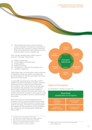 (f) Other discretionary decisions like tax incentives, 
zoning or acquisition of private land, transactions on 
government land, decisions on foreign investments, 
public sector disinvestment and providing monopoly 
power for export, import or domestic use. 
Tanzi13 has also identified certain indirect causes of 
corruption in his paper. These include: 
(a) Quality of bureaucracy; 
(b) Level of wages in the public sector; 
(c) Penalty systems; 
(d) Institutional controls; 
(e) Transparency in rules, laws and processes; and 
(f) Examples of leadership. 
These studies have a recurring theme of high bureaucratic 
or institutional controls, low systems of penalties and 
lack of transparency in rules and processes to be the key 
drivers of a corrupt society. 
In another IMF sponsored study, Paulo Mauro (1997)14 
highlights other factors that lead to corruption. Prominent 
among these are the ‘natural resource endowments’ 
like oil, gold etc. which may be sold at a very high value 
as compared to their production cost; and while their 
sale is usually controlled by government regulations, 
corrupt officials could help circumvent such controls. The 
economic incentive for corruption in some cases is so high 
that it is almost impossible to prevent it, without lowering 
the incentive. 
Mauro also brings out certain sociological factors of 
corruption, such as, government officials are more likely 
to do favours to their family members in societies where 
family ties are strong. The division of society along ethnic 
and linguistic lines also has been found to be correlated 
with corruption as was hypothesized by Shleifer and 
Vishny (1993).15 
13 Corruption around the world by Vito Tanzi (1998). 
http://papers.ssrn.com/sol3/papers.cfm? abstract_id=882334 
14 Why worry about Corruption ? Paolo Mauro, 1997. IMF. 
http://www.imf.org/external/pubs/ft/ issues6/ issue6.pdf 
15 Shleifer, A., and Vishny, R. (1993). Corruption. 
The Quarterly Journal of Economics, 599-617. 
Understanding the Demand and Supply 
Equations of Corruption and Fraud 
Laws and 
Policies 
Social 
Development 
Types of Corruption 
The World Bank16 classifies corruption into: 
16 Helping countries combat corruption. Role of World Bank. 
(www.worldbank.org). 
Corruptio. 
Influencers 
Prevalent 
Culture 
Bureaucratic 
Process 
Political 
Maturity 
Economic 
System 
World Bank 
classification of corruption 
Political & 
bureaucratic 
corruption 
Grand and petty 
corruption 
Corruption in the 
private sector 
Isolated and 
systemic corruption 
15 
 