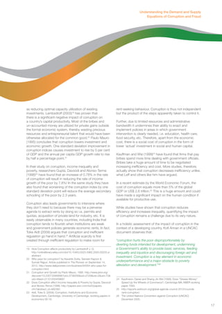 as reducing optimal capacity utilization of existing 
investments. Lambsdroff (2003)19 has proven that 
there is a significant negative impact of corruption on 
a country’s capital productivity. Most of the bribes and 
un-accounted money are utilized for private gains outside 
the formal economic system, thereby wasting precious 
resources and entrepreneurial talent that would have been 
otherwise allocated for the common good.20 Paulo Mauro 
(1995) concludes that corruption lowers investment and 
economic growth. One standard deviation improvement in 
corruption indices causes investment to rise by 5 per cent 
of GDP and the annual per capita GDP growth rate to rise 
by half a percentage point.21 
In their study on corruption, income inequality and 
poverty, researchers Gupta, Davoodi and Alonso-Terme 
(1998)22 have found that an increase of 0.78% in the rate 
of corruption will result in reducing the rate of income 
growth of the poor by 7.8%! In the same study they have 
also found that worsening of the corruption index by one 
standard deviation point will reduce the average secondary 
schooling of the poor by 2.3 years. 
Corruption also leads governments to intervene where 
they don’t need to because there may be a perverse 
agenda to extract rents by doing so i.e. permits and 
quotas, acquisition of private land for industry, etc. It is 
easily observable in many countries, including India that 
corruption tends to flourish when institutions are weak 
and government policies generate economic rents. In fact, 
Toke Aidt (2009) argues that corruption and inefficient 
regulation go hand in hand.23 Artificial scarcity is first 
created through inefficient regulation to make room for 
19 How Corruption affects productivity by Lambsdroff J. G. 
http://onlinelibrary.wiley.com/doi/10.1046/j.0023-5962.2003.00233.x/ 
abstract 
20 Who pays for corruption? by Kaushik Dutta, Sameer Kapoor & 
Sumati Rajput. Article published in The Pioneer on September 14, 
2012. http://www.dailypioneer.com/business/94564-who-pays-for-corruption. 
html 
21 Corruption and Growth by Paolo Mauro, 1995. http://www.jstor.org/ 
discover/10.2307/2946696?uid=3738256&uid=2129&uid=2&uid=70& 
uid=4&sid=21101255409687 
22 Does Corruption effect Income Inequality & Poverty by Gupta, Davoodi 
and Alonso-Terme (1998). http://papers.ssrn.com/sol3/papers. 
cfm?abstract_id=882360 
23 Aidt, Toke S. (2009), Corruption, Institutions and Economic 
Development, Cambridge, University of Cambridge, working papers in 
economics 09-18. 
Understanding the Demand and Supply 
rent-seeking behaviour. Corruption is thus not independent 
but the product of the steps apparently taken to control it. 
Further, due to limited resources and administrative 
bandwidth it undermines their ability to enact and 
implement policies in areas in which government 
intervention is clearly needed, i.e. education, health care, 
food security, etc. Therefore, apart from the economic 
cost, there is a social cost of corruption in the form of 
lower ‘actual’ investment in social and human capital. 
Kauffman and Wie (1999)24 have found that firms that pay 
bribes spend more time dealing with government officials. 
Bribes take a huge amount of time to be negotiated 
increasing inefficiency and cost. More studies, therefore, 
actually show that corruption decreases inefficiency unlike, 
what Leff and others like him have argued. 
In a recent estimate by the World Economic Forum, the 
cost of corruption equals more than 5% of the global 
GDP or US$ 2.6 trillion.25 This is a huge amount and could 
have made a significant impact on the human condition if 
available for productive use. 
While studies have shown that corruption reduces 
efficiency and increases inequality, quantifying the impact 
of corruption remains a challenge due to its very nature. 
In a holistic assessment of the impact of corruption in the 
context of a developing country, Kofi Annan in a UNCAC 
document observes that: 
“corruption hurts the poor disproportionately by 
diverting funds intended for development, undermining 
a Government’s ability to provide basic services, feeding 
inequality and injustice and discouraging foreign aid and 
investment. Corruption is a key element in economic 
underperformance and a major obstacle to poverty 
alleviation and development.”26 
24 Kaufmann, Daniel and Shang-Jin Wei (1999), Does “Grease Money” 
Speed Up the Wheels of Commerce?, Cambridge MA, NBER working 
paper 7093. 
25 http://reports.weforum.org/global-agenda-council-2012/councils 
/anti-corruption/ 
26 The United Nations Convention against Corruption (UNCAC) 
December 2005. 
Equations of Corruption and Fraud 
17 
 