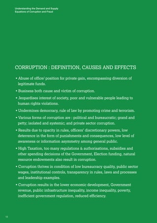 Corru pti on : Definiti on, Causes and Effect s 
• Abuse of office/ position for private gain, encompassing diversion of 
legitimate funds. 
• Business both cause and victim of corruption. 
• Jeopardises interest of society, poor and vulnerable people leading to 
human rights violations. 
• Undermines democracy, rule of law by promoting crime and terrorism. 
• Various forms of corruption are : political and bureaucratic; grand and 
petty; isolated and systemic; and private sector corruption. 
• Results due to opacity in rules, officers’ discretionary powers, low 
deterrence in the form of punishments and consequences, low level of 
awareness or information asymmetry among general public. 
• High Taxation, too many regulations & authorisations, subsidies and 
other spending decisions of the Government, Election funding, natural 
resource endowments also result in corruption. 
• Corruption thrives in condition of low bureaucracy quality, public sector 
wages, institutional controls, transparency in rules, laws and processes 
and leadership examples. 
• Corruption results in the lower economic development, Government 
revenue, public infrastructure inequality, income inequality, poverty, 
inefficient government regulation, reduced efficiency. 
18 
Understanding the Demand and Supply 
Equations of Corruption and Fraud 
 