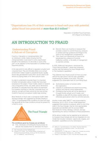 “Organizations lose 5% of their revenues to fraud each year with potential 
global fraud loss projected at more than $3.5 trillion!”27 
Association of Certified Fraud Examiners, 
An Introduction to FRAUD 
Understanding Fraud: 
A Sub-set of Corruption 
Fraud is a “deception or misrepresentation that 
an individual or entity makes knowing that the 
misrepresentation could result in some unauthorized 
benefit to the individual or to the entity or some other 
part” as per definition of the Association of Certified Fraud 
Examiners (ACFE). 
In the real world it is very difficult to separate corruption and 
corporate fraud. They are intricately linked, as a corrupt 
environment makes it easier to perpetrate frauds; equally, 
frauds help generate illicit funds which can be used to win 
favours by paying bribes or for other quid-pro-quos. 
In order to understand corporate fraud, it is important 
to better conceptualize various models that have been 
proposed on the subject. These models, based on research 
over a long period of time, can clarify various dimensions 
and facets of corporate fraud that need to be examined. 
It is however, important to note that ‘corporate fraud’ is a 
dynamic concept and there cannot be one over-arching 
model for fraud and conceptual models keep evolving. 
Most literature on fraud uses a conceptual model called 
the fraud triangle, first suggested by Donald Cressey in 
1950.28 It hypothesises three conditions for fraud and says 
that generally all the three conditions should be present for 
a fraud to occur. 
Rationalization 
Pressure 
The conditions given by Cressey are as follows: 
(a) First, individuals committing the fraud possess an 
attitude that enables them to rationalize the fraud’; 
27 http://www.acfe.com/rttn-highlights.aspx 
28 Cressey, D. R. (1950). “The criminal violation of financial trust”. 
American Sociological Review, 15 (6), pp.738-743, December, 
pp.1-15. Avilable at : www.JSTOR.org 
2012 Report to the Nations. 
(b) Second, there is an incentive or pressure that 
provides a reason to commit fraud (e.g. pressure 
to achieve earnings guidance and linkage of the 
same to top management compensation); 
(c) Third, there is an opportunity for fraud to be 
perpetrated (e.g. absence of controls, 
ineffective controls, or the ability of management 
to override controls). 
In 2004, Wolfe and Hermanson, introduced the 
“Fraud Diamond Model”29 where they presented 
another side that extends the fraud triangle which 
is “the fraudster’s capabilities”. 
They believed many frauds would not have occurred 
without the right person with the right capabilities 
implementing the details of the fraud. They also 
suggested four observable traits for committing fraud: 
(a) Authoritative position or function within 
the organization; 
(b) Capacity to understand and exploit accounting 
systems and internal control weaknesses; 
(c) Confidence that he/she will not be detected or 
if caught he/she will get out of it easily; and 
(d) Capability to deal with the stress created within an 
otherwise good person when he commits bad acts. 
Another model called “MICE”30 was propounded by 
Kranacher, et al. in 2010. In this model researchers 
suggested that incentive or pressure, which is one of the 
sides in the fraud triangle, may be more appropriately 
expanded and identified with the acronym MICE 
that stands for money, ideology, coercion, and ego 
representing the various motivations of fraud perpetrators. 
All the above models may be regarded as an extension 
to Cressey’s fraud triangle and can be integrated into one 
model that includes motivation, opportunity, integrity, and 
fraudsters’ capabilities as its four dimensions.31 
29 Wolfe, D. T. and Hermanson, D. R. (2004). “The fraud diamond: 
Considering the four elements of fraud”. The CPA Journal, 
December, pp.1-5 
30 Kranacher, M.-J., R. Riley, and J. T. Wells. 2011. Forensic accounting 
and fraud examination. Hoboken, N.J.: John Wiley. 
31 Kassem, R. and Higson, A. 2012. The new fraud triangle model. 
Opportunity 
The Fraud Triangle 
Understanding the Demand and Supply 
Equations of Corruption and Fraud 
19 
 