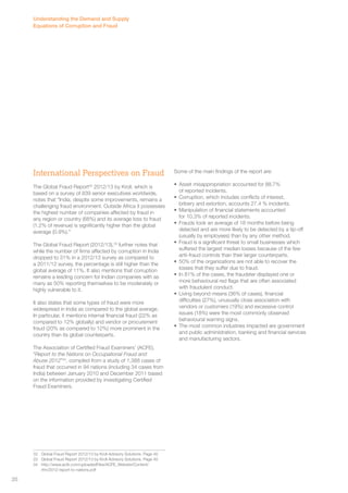 International Perspectives on Fraud 
The Global Fraud Report32 2012/13 by Kroll, which is 
based on a survey of 839 senior executives worldwide, 
notes that “India, despite some improvements, remains a 
challenging fraud environment. Outside Africa it possesses 
the highest number of companies affected by fraud in 
any region or country (68%) and its average loss to fraud 
(1.2% of revenue) is significantly higher than the global 
average (0.9%).” 
The Global Fraud Report (2012/13),33 further notes that 
while the number of firms affected by corruption in India 
dropped to 31% in a 2012/13 survey as compared to 
a 2011/12 survey, the percentage is still higher than the 
global average of 11%. It also mentions that corruption 
remains a leading concern for Indian companies with as 
many as 50% reporting themselves to be moderately or 
highly vulnerable to it. 
It also states that some types of fraud were more 
widespread in India as compared to the global average. 
In particular, it mentions internal financial fraud (22% as 
compared to 12% globally) and vendor or procurement 
fraud (20% as compared to 12%) more prominent in the 
country than its global counterparts. 
The Association of Certified Fraud Examiners’ (ACFE), 
“Report to the Nations on Occupational Fraud and 
Abuse 2012”34, compiled from a study of 1,388 cases of 
fraud that occurred in 94 nations (including 34 cases from 
India) between January 2010 and December 2011 based 
on the information provided by investigating Certified 
Fraud Examiners. 
32 Global Fraud Report 2012/13 by Kroll Advisory Solutions. Page 40 
33 Global Fraud Report 2012/13 by Kroll Advisory Solutions. Page 40 
34 http://www.acfe.com/uploadedFiles/ACFE_Website/Content/ 
rttn/2012-report-to-nations.pdf 
Some of the main findings of the report are: 
• Asset misappropriation accounted for 88.7% 
of reported incidents. 
• Corruption, which includes conflicts of interest, 
bribery and extortion, accounts 27.4 % incidents. 
• Manipulation of financial statements accounted 
for 10.3% of reported incidents. 
• Frauds took an average of 18 months before being 
detected and are more likely to be detected by a tip-off 
(usually by employees) than by any other method. 
• Fraud is a significant threat to small businesses which 
suffered the largest median losses because of the few 
anti-fraud controls than their larger counterparts. 
• 50% of the organizations are not able to recover the 
losses that they suffer due to fraud. 
• In 81% of the cases, the fraudster displayed one or 
more behavioural red flags that are often associated 
with fraudulent conduct. 
• Living beyond means (36% of cases), financial 
difficulties (27%), unusually close association with 
vendors or customers (19%) and excessive control 
issues (18%) were the most commonly observed 
behavioural warning signs. 
• The most common industries impacted are government 
and public administration, banking and financial services 
and manufacturing sectors. 
Understanding the Demand and Supply 
Equations of Corruption and Fraud 
20 
 