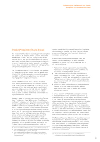 Public Procurement and Fraud 
The procurement function is especially prone to corruption 
and kickbacks. In the procurement function, employees 
are expected to select vendors, raise purchase orders, 
maintain vendor files and approve final invoices. Having 
such responsibility and authority provides an opportunity 
to commit frauds such as favouring vendors where they 
have a direct or indirect financial interest, bid rigging, false 
billing, kickbacks (bribes) from vendors, etc. 
The Global Fraud Report35 2012/13 states that while the 
incidence of procurement related fraud fell globally from 
20% to 12%, in India the incidence changed marginally 
from 22% to 20%, showing that India was not really 
making significant progress in this area. 
In their India fraud Survey 2010,36 KPMG finds that 
most respondents identified the procurement process 
to be more vulnerable to fraud risk. Notably 57% of the 
respondents from real estate and government industry 
segments put procurement at high risk, well ahead of 
other function like finance and payments as well as 
treasury which have been traditionally considered to be 
highly vulnerable to fraud risk. 
A thought paper by international consulting firm Deloitte, 
titled ‘Procurement Fraud & Corruption: A multifaceted 
challenge’37 brings out why the whole procurement cycle 
is very susceptible to fraud. At the pre-procurement stage 
itself there could be collusion between the buyer and the 
vendor, conflicts of interest, poorly written specifications 
or vague/customised specifications to favour a particular 
vendor, etc. At the procurement assessment & negotiation 
stage there could be bid rigging schemes, defective 
pricing schemes and bid submission schemes which 
favour a particular vendor. Further, at the contract 
performance stage there could be product substitution, 
false invoices, phantom vendors, mischarges and missing 
inventory or lack of proper supporting documents, etc. 
Finally at the contract closeout stage there could be 
35 Global Fraud Report 2012/13 by Kroll Advisory Solutions. Page 41 
36 http://www.kpmg.com/IN/en/IssuesAndInsights/ArticlesPublications/ 
Documents/KPMG_Fraud_Survey_2010.pdf 
37 http://www.deloitte.com/assets/Dcom-India/Local%20Assets/ 
Documents/Thoughtware/Procurement%20Fraud%20Corruption 
%20Brochure.pdf 
Understanding the Demand and Supply 
Equations of Corruption and Fraud 
missing contracts and document destruction. The paper 
also provides the possible ‘red-flags’ that may indicate 
procurement fraud and ways to prevent, detect and 
investigate such a fraud. 
In their ‘Green Paper on Procurement in India’, the 
Global Compact Network (GCN), India has raised 
several issues related to public procurement, which 
are mentioned below: 
• Procurement officials express confusion created by 
the existence of multiple procurement guidelines and 
procedures issued by multiple agencies; 
• Lack of standardization and proper documentation 
causes inefficiency and is a major hurdle in ensuring 
transparency, probity and accountability in procurement; 
• Public procurement is governed by administrative rules 
and procedures which only attract departmental action 
in case of violation; 
• Absence of penal consequences for misrepresentation, 
cheating or fraud in public procurement, except 
under normal penal code for dealing with complex 
procurement matters. 
A serious problem confronted by public procurement 
is the malpractice of cartel formation accompanied by 
collusive bidding and bid rigging. An anomaly observed 
is that there is an attempt to apply the procurement 
procedures and guidelines in letter without an appreciation 
of the spirit behind these stipulations. Further, lack of 
specialized knowledge and skills of personnel operating 
the procurement system does not make the system much 
efficient. Due to these anomalies, a consensus is emerging 
in favour of enacting a public procurement law in India with 
the objective of maximizing economy and efficiency and 
promoting competition among suppliers and contractors. 
The National Academy of Defence Financial Management 
has also created a draft discussion paper titled ‘Public 
Procurement: problems and prospects’,38 which observe 
that: “procurements by Governments have always been 
controversial with allegations of favouritism, inefficiency, 
quantitative and qualitative compromises and above all, 
corruption and kickbacks.” 
38 http://nadfm.nic.in/learning/Research%20Cell/Public%20 
Procurement%20-%20problems%20and%20prospects.pdf 
21 
 
