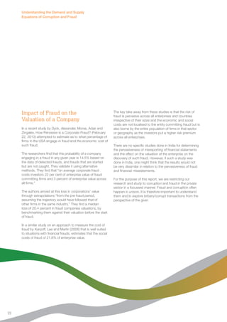 Impact of Fraud on the 
Valuation of a Company 
In a recent study by Dyck, Alexander, Morse, Adair and 
Zingales, How Pervasive is a Corporate Fraud? (February 
22, 2013) attempted to estimate as to what percentage of 
firms in the USA engage in fraud and the economic cost of 
such fraud. 
The researchers find that the probability of a company 
engaging in a fraud in any given year is 14.5% based on 
the data of detected frauds, and frauds that are started 
but are not caught. They validate it using alternative 
methods. They find that “on average corporate fraud 
costs investors 22 per cent of enterprise value of fraud 
committing firms and 3 percent of enterprise value across 
all firms.” 
The authors arrived at this loss in corporations’ value 
through extrapolations “from the pre-fraud period, 
assuming the trajectory would have followed that of 
other firms in the same industry.” They find a median 
loss of 20.4 percent in fraud companies valuations, by 
benchmarking them against their valuation before the start 
of fraud. 
In a similar study on an approach to measure the cost of 
fraud by Karpoff, Lee and Martin (2008) that is well suited 
to situations with financial frauds, estimates that the social 
costs of fraud of 21.8% of enterprise value. 
The key take away from these studies is that the risk of 
fraud is pervasive across all enterprises and countries 
irrespective of their sizes and the economic and social 
costs are not localised to the entity committing fraud but is 
also borne by the entire population of firms in that sector 
or geography as the investors put a higher risk premium 
across all enterprises. 
There are no specific studies done in India for determining 
the pervasiveness of misreporting of financial statements 
and the effect on the valuation of the enterprise on the 
discovery of such fraud. However, if such a study was 
done in India, one might think that the results would not 
be very dissimilar in relation to the pervasiveness of fraud 
and financial misstatements. 
For the purpose of this report, we are restricting our 
research and study to corruption and fraud in the private 
sector in a focussed manner. Fraud and corruption often 
happen in unison. It is therefore important to understand 
them and to explore bribery/corrupt transactions from the 
perspective of the giver. 
Understanding the Demand and Supply 
Equations of Corruption and Fraud 
22 
 